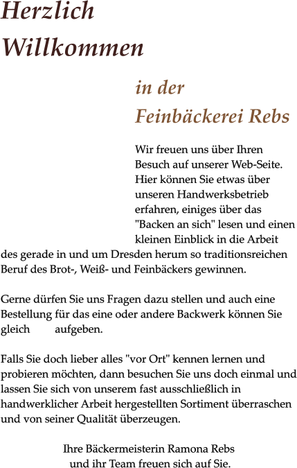 Herzlich Willkommen in der Feinbäckerei Rebs Wir freuen uns über Ihren Besuch auf unserer Web-Seite. Hier können Sie etwas über unseren Handwerksbetrieb erfahren, einiges über das "Backen an sich" lesen und einen kleinen Einblick in die Arbeit des gerade in und um Dresden herum so traditionsreichen Beruf des Brot-, Weiß- und Feinbäckers gewinnen.   Gerne dürfen Sie uns Fragen dazu stellen und auch eine Bestellung für das eine oder andere Backwerk können Sie gleich         aufgeben.  Falls Sie doch lieber alles "vor Ort" kennen lernen und probieren möchten, dann besuchen Sie uns doch einmal und lassen Sie sich von unserem fast ausschließlich in handwerklicher Arbeit hergestellten Sortiment überraschen und von seiner Qualität überzeugen.  Ihre Bäckermeisterin Ramona Rebs  und ihr Team freuen sich auf Sie.